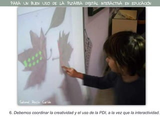6. Debemos coordinar la creatividad y el uso de la PDI, a la vez que la interactividad.
PARA UN BUEN USO DE LA PIZARRA DIGITAL INTERACTIVA EN EDUCACIÓN
Salomé Recio Caride
 