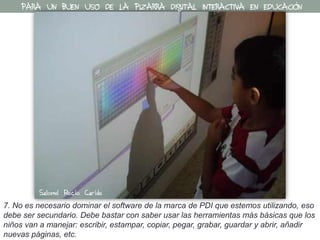 7. No es necesario dominar el software de la marca de PDI que estemos utilizando, eso
debe ser secundario. Debe bastar con saber usar las herramientas más básicas que los
niños van a manejar: escribir, estampar, copiar, pegar, grabar, guardar y abrir, añadir
nuevas páginas, etc.
PARA UN BUEN USO DE LA PIZARRA DIGITAL INTERACTIVA EN EDUCACIÓN
Salomé Recio Caride
 