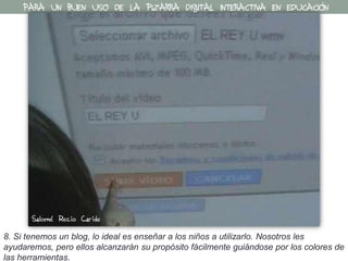 8. Si tenemos un blog, lo ideal es enseñar a los niños a utilizarlo. Nosotros les
ayudaremos, pero ellos alcanzarán su propósito fácilmente guiándose por los colores de
las herramientas.
PARA UN BUEN USO DE LA PIZARRA DIGITAL INTERACTIVA EN EDUCACIÓN
Salomé Recio Caride
 