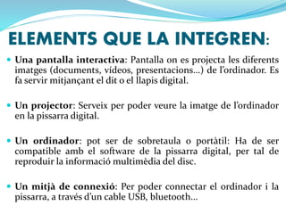 ELEMENTS QUE LA INTEGREN: 
 Una pantalla interactiva: Pantalla on es projecta les diferents 
imatges (documents, vídeos, presentacions...) de l’ordinador. Es 
fa servir mitjançant el dit o el llapis digital. 
 Un projector: Serveix per poder veure la imatge de l’ordinador 
en la pissarra digital. 
 Un ordinador: pot ser de sobretaula o portàtil: Ha de ser 
compatible amb el software de la pissarra digital, per tal de 
reproduir la informació multimèdia del disc. 
 Un mitjà de connexió: Per poder connectar el ordinador i la 
pissarra, a través d’un cable USB, bluetooth... 
 