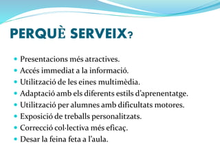 PERQUÈ SERVEIX? 
 Presentacions més atractives. 
 Accés immediat a la informació. 
 Utilització de les eines multimèdia. 
 Adaptació amb els diferents estils d’aprenentatge. 
 Utilització per alumnes amb dificultats motores. 
 Exposició de treballs personalitzats. 
 Correcció col·lectiva més eficaç. 
 Desar la feina feta a l’aula. 
 