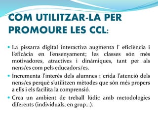 COM UTILITZAR-LA PER 
PROMOURE LES CCL: 
 La pissarra digital interactiva augmenta l’ eficiència i 
l’eficàcia en l’ensenyament; les classes són més 
motivadores, atractives i dinàmiques, tant per als 
nens/es com pels educadors/es. 
 Incrementa l’interès dels alumnes i crida l’atenció dels 
nens/es perquè s’utilitzen mètodes que són més propers 
a ells i els facilita la comprensió. 
 Crea un ambient de treball lúdic amb metodologies 
diferents (individuals, en grup…). 
 