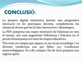 CONCLUSIÓ: 
La pissarra digital interactiva permet una progressiva 
innovació en les practiques docents, complementa les 
classes de forma que les fa més interactives i dinàmiques. 
La PDI comporta una major motivació de l’alumnat en vers 
el temari, així com augmentar l’eficiència i l’eficàcia en el 
procés d’ensenyança en totes les etapes educatives. 
S’ha tenir en compte que aquest, és un recurs tecnològic i en 
diverses condicions ens pot fallar; p.e: Condicions 
meteorològiques. És a dir, sempre s’ha de tenir preparat una 
segona opció. 
