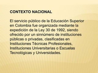 CONTEXTO NACIONAL
El servicio público de la Educación Superior
en Colombia fue organizada mediante la
expedición de la Ley 30 de 1992, siendo
ofrecido por un sinnúmero de instituciones
públicas o privadas, clasificadas en
Instituciones Técnicas Profesionales,
Instituciones Universitarias o Escuelas
Tecnológicas y Universidades.
 