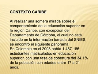CONTEXTO CARIBE
Al realizar una somera mirada sobre el
comportamiento de la educación superior en
la región Caribe, con excepción del
Departamento de Córdoba, el cual no está
incluido en la información tomada del SNIES,
se encontró el siguiente panorama.
En Colombia en el 2008 había 1.487.186
estudiantes matriculados en educación
superior, con una tasa de cobertura del 34,1%
de la población con edades entre 17 a 21
años.
 