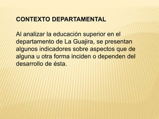 CONTEXTO DEPARTAMENTAL
Al analizar la educación superior en el
departamento de La Guajira, se presentan
algunos indicadores sobre aspectos que de
alguna u otra forma inciden o dependen del
desarrollo de ésta.
 
