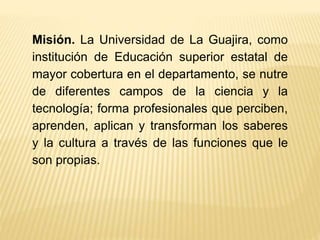 Misión. La Universidad de La Guajira, como
institución de Educación superior estatal de
mayor cobertura en el departamento, se nutre
de diferentes campos de la ciencia y la
tecnología; forma profesionales que perciben,
aprenden, aplican y transforman los saberes
y la cultura a través de las funciones que le
son propias.
 