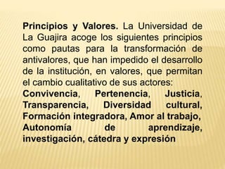 Principios y Valores. La Universidad de
La Guajira acoge los siguientes principios
como pautas para la transformación de
antivalores, que han impedido el desarrollo
de la institución, en valores, que permitan
el cambio cualitativo de sus actores:
Convivencia, Pertenencia, Justicia,
Transparencia, Diversidad cultural,
Formación integradora, Amor al trabajo,
Autonomía de aprendizaje,
investigación, cátedra y expresión
 