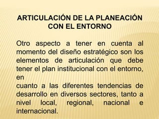ARTICULACIÓN DE LA PLANEACIÓN
CON EL ENTORNO
Otro aspecto a tener en cuenta al
momento del diseño estratégico son los
elementos de articulación que debe
tener el plan institucional con el entorno,
en
cuanto a las diferentes tendencias de
desarrollo en diversos sectores, tanto a
nivel local, regional, nacional e
internacional.
 
