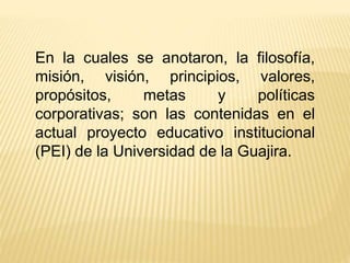 En la cuales se anotaron, la filosofía,
misión, visión, principios, valores,
propósitos, metas y políticas
corporativas; son las contenidas en el
actual proyecto educativo institucional
(PEI) de la Universidad de la Guajira.
 