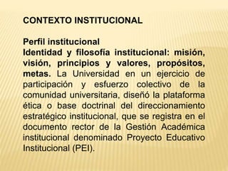 CONTEXTO INSTITUCIONAL
Perfil institucional
Identidad y filosofía institucional: misión,
visión, principios y valores, propósitos,
metas. La Universidad en un ejercicio de
participación y esfuerzo colectivo de la
comunidad universitaria, diseñó la plataforma
ética o base doctrinal del direccionamiento
estratégico institucional, que se registra en el
documento rector de la Gestión Académica
institucional denominado Proyecto Educativo
Institucional (PEI).
 