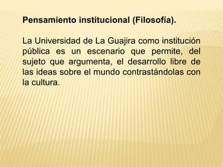 Pensamiento institucional (Filosofía).
La Universidad de La Guajira como institución
pública es un escenario que permite, del
sujeto que argumenta, el desarrollo libre de
las ideas sobre el mundo contrastándolas con
la cultura.
 