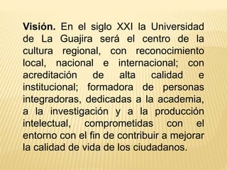 Visión. En el siglo XXI la Universidad
de La Guajira será el centro de la
cultura regional, con reconocimiento
local, nacional e internacional; con
acreditación de alta calidad e
institucional; formadora de personas
integradoras, dedicadas a la academia,
a la investigación y a la producción
intelectual, comprometidas con el
entorno con el fin de contribuir a mejorar
la calidad de vida de los ciudadanos.
 