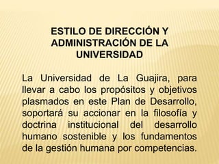 ESTILO DE DIRECCIÓN Y
ADMINISTRACIÓN DE LA
UNIVERSIDAD
La Universidad de La Guajira, para
llevar a cabo los propósitos y objetivos
plasmados en este Plan de Desarrollo,
soportará su accionar en la filosofía y
doctrina institucional del desarrollo
humano sostenible y los fundamentos
de la gestión humana por competencias.
 