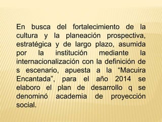 En busca del fortalecimiento de la
cultura y la planeación prospectiva,
estratégica y de largo plazo, asumida
por la institución mediante la
internacionalización con la definición de
s escenario, apuesta a la “Macuira
Encantada”, para el año 2014 se
elaboro el plan de desarrollo q se
denominó academia de proyección
social.
 