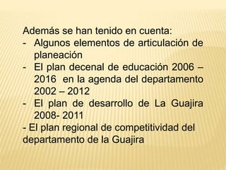 Además se han tenido en cuenta:
- Algunos elementos de articulación de
planeación
- El plan decenal de educación 2006 –
2016 en la agenda del departamento
2002 – 2012
- El plan de desarrollo de La Guajira
2008- 2011
- El plan regional de competitividad del
departamento de la Guajira
 