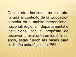 Desde otro horizonte se dio otra
mirada al contexto de la Educación
superior en el ámbito internacional,
nacional, regional, departamental e
institucional con el propósito de
observar la evolución en los últimos
años, estas fueron las bases para
el diseño estratégico del PEI.
 