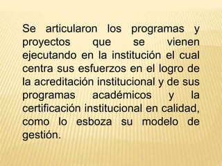 Se articularon los programas y
proyectos que se vienen
ejecutando en la institución el cual
centra sus esfuerzos en el logro de
la acreditación institucional y de sus
programas académicos y la
certificación institucional en calidad,
como lo esboza su modelo de
gestión.
 