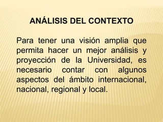 ANÁLISIS DEL CONTEXTO
Para tener una visión amplia que
permita hacer un mejor análisis y
proyección de la Universidad, es
necesario contar con algunos
aspectos del ámbito internacional,
nacional, regional y local.
 