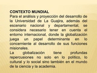 CONTEXTO MUNDIAL
Para el análisis y proyección del desarrollo de
la Universidad de La Guajira, además del
escenario nacional y departamental, se
considera necesario tener en cuenta el
entorno internacional, donde la globalización
juega un papel determinante en lo
concerniente al desarrollo de sus funciones
misionales.
La globalización tiene profundas
repercusiones no solo en lo político, lo
cultural y lo social sino también en el mundo
de la ciencia y la academia.
 