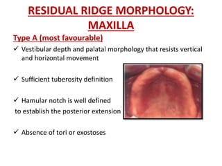 RESIDUAL RIDGE MORPHOLOGY:
MAXILLA
Type A (most favourable)
 Vestibular depth and palatal morphology that resists vertical
and horizontal movement
 Sufficient tuberosity definition
 Hamular notch is well defined
to establish the posterior extension
 Absence of tori or exostoses
 