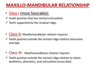 MAXILLO-MANDIBULAR RELATIONSHIP
• Class I (most favorable):
 Tooth position that has normal articulation
 Teeth supported by the residual ridge.
• Class II: Maxillomandibular relation requires
 Tooth position outside the normal ridge relation (excessive
overlap)
• Class III: Maxillomandibular relation requires
 Tooth position outside the normal ridge relation to attain
aesthetics, phonetics, and articulation (cross bite)
 
