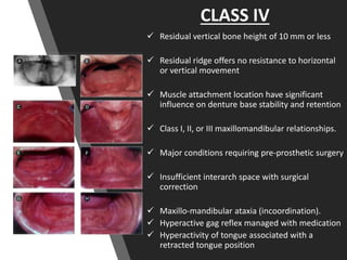 CLASS IV
 Residual vertical bone height of 10 mm or less
 Residual ridge offers no resistance to horizontal
or vertical movement
 Muscle attachment location have significant
influence on denture base stability and retention
 Class I, II, or III maxillomandibular relationships.
 Major conditions requiring pre-prosthetic surgery
 Insufficient interarch space with surgical
correction
 Maxillo-mandibular ataxia (incoordination).
 Hyperactive gag reflex managed with medication
 Hyperactivity of tongue associated with a
retracted tongue position
 