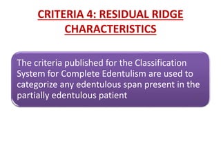 CRITERIA 4: RESIDUAL RIDGE
CHARACTERISTICS
The criteria published for the Classification
System for Complete Edentulism are used to
categorize any edentulous span present in the
partially edentulous patient
 