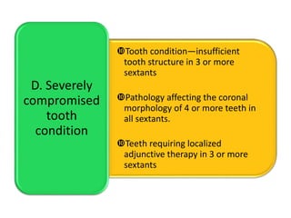 Tooth condition—insufficient
tooth structure in 3 or more
sextants
Pathology affecting the coronal
morphology of 4 or more teeth in
all sextants.
Teeth requiring localized
adjunctive therapy in 3 or more
sextants
D. Severely
compromised
tooth
condition
 