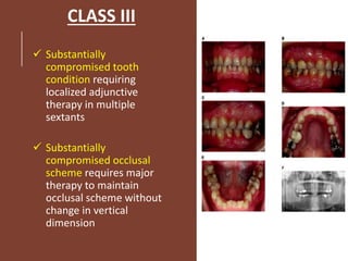 CLASS III
 Substantially
compromised tooth
condition requiring
localized adjunctive
therapy in multiple
sextants
 Substantially
compromised occlusal
scheme requires major
therapy to maintain
occlusal scheme without
change in vertical
dimension
 