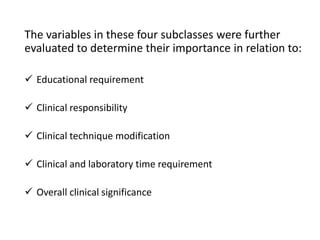 The variables in these four subclasses were further
evaluated to determine their importance in relation to:
 Educational requirement
 Clinical responsibility
 Clinical technique modification
 Clinical and laboratory time requirement
 Overall clinical significance
 