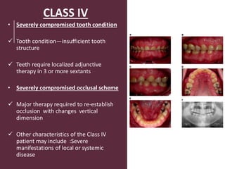 CLASS IV
• Severely compromised tooth condition
 Tooth condition—insufficient tooth
structure
 Teeth require localized adjunctive
therapy in 3 or more sextants
• Severely compromised occlusal scheme
 Major therapy required to re-establish
occlusion with changes vertical
dimension
 Other characteristics of the Class IV
patient may include :Severe
manifestations of local or systemic
disease
 