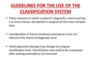 GUIDELINES FOR THE USE OF THE
CLASSIFICATION SYSTEM
 Those instances in which a patient’s diagnostic criteria overlap
2 or more classes, the patient is assigned to the more complex
class.
 Consideration of future treatment procedures must not
influence the choice of diagnostic level.
 Initial adjunctive therapy may change the original
classification level. Classification may need to be reassessed
after existing restorations are removed.
 