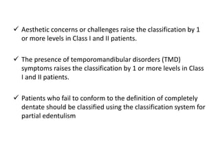 Aesthetic concerns or challenges raise the classification by 1
or more levels in Class I and II patients.
 The presence of temporomandibular disorders (TMD)
symptoms raises the classification by 1 or more levels in Class
I and II patients.
 Patients who fail to conform to the definition of completely
dentate should be classified using the classification system for
partial edentulism
 