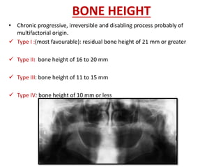 BONE HEIGHT
• Chronic progressive, irreversible and disabling process probably of
multifactorial origin.
 Type I :(most favourable): residual bone height of 21 mm or greater
 Type II: bone height of 16 to 20 mm
 Type III: bone height of 11 to 15 mm
 Type IV: bone height of 10 mm or less
 