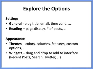 Explore the Options
Settings
• General - blog title, email, time zone, …
• Reading – page display, # of posts, …

Appearance
• Themes – colors, columns, features, custom
  options, …
• Widgets – drag and drop to add to interface
  (Recent Posts, Search, Twitter, …)
 