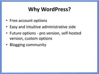 Why WordPress?
• Free account options
• Easy and intuitive administrative side
• Future options - pro version, self-hosted
  version, custom options
• Blogging community
 