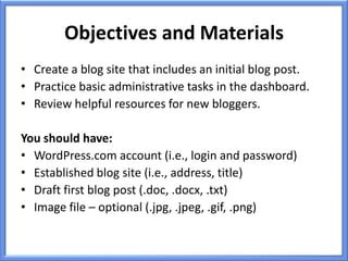 Objectives and Materials
• Create a blog site that includes an initial blog post.
• Practice basic administrative tasks in the dashboard.
• Review helpful resources for new bloggers.

You should have:
• WordPress.com account (i.e., login and password)
• Established blog site (i.e., address, title)
• Draft first blog post (.doc, .docx, .txt)
• Image file – optional (.jpg, .jpeg, .gif, .png)
 