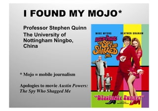I FOUND MY MOJO*
 Professor Stephen Quinn
 The University of
 Nottingham Ningbo,
 China




* Mojo = mobile journalism	


Apologies to movie Austin Powers:
The Spy Who Shagged Me	

 