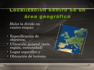 Localización dentro de un área geográfica Hales  la divide en cuatro etapas:  Especificación de objetivos,  Ubicación general (país, región, comunidad)  Lugar especifico y  Obtención de terreno.  