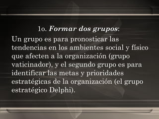 1o.  Formar dos grupos :  Un grupo es para pronosticar las tendencias en los ambientes social y físico que afecten a la organización (grupo vaticinador), y el segundo grupo es para identificar las metas y prioridades estratégicas de la organización (el grupo estratégico Delphi). 