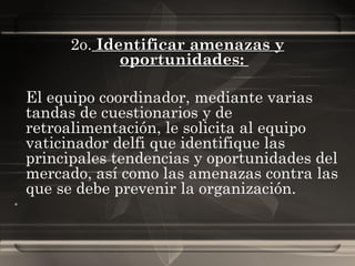 2o.   Identificar amenazas y oportunidades :  El equipo coordinador, mediante varias tandas de cuestionarios y de retroalimentación, le solicita al equipo vaticinador delfi que identifique las principales tendencias y oportunidades del mercado, así como las amenazas contra las que se debe prevenir la organización. 