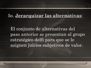 5o.  Jerarquizar las alternativas :  El conjunto de alternativas del paso anterior se presentan al grupo estratégico delfi para que se le asignen juicios subjetivos de valor. 
