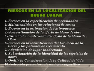 RIESGOS EN LA LOCALIZACION DEL NUEVO LUGAR   1.-Errores en la especificación de necesidades 2.-Malentendidos en las relaciones de costos 3.-Errores en la estimación de los impuestos 4.-Sobreestimación de la oferta de Mano de obra. 5.-Estimación inadecuada del Costo de la Mano de Obra 6.-Errores en la identificación del Uso local de la tierra y los patrones de crecimiento .  7.-Adquisición de lugar inadecuado 8.-Subestimación de la idoneidad de los servicios de apoyo 9.- Omitir la Consideración de la Calidad de Vida 10.- Selección prematura de un lugar específico 