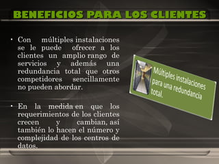 BENEFICIOS PARA LOS CLIENTES Con múltiples instalaciones se le puede  ofrecer a los clientes un amplio rango de servicios y además una redundancia total que otros competidores sencillamente no pueden abordar. En la medida en que los requerimientos de los clientes crecen y cambian, así también lo hacen el número y complejidad de los centros de datos.   