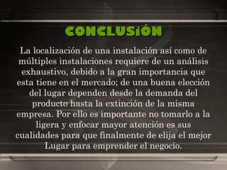 CONCLUSiÓN La localización de una instalación así como de múltiples instalaciones requiere de un análisis exhaustivo, debido a la gran importancia que esta tiene en el mercado; de una buena elección del lugar dependen desde la demanda del producto hasta la extinción de la misma empresa. Por ello es importante no tomarlo a la ligera y enfocar mayor atención es sus cualidades para que finalmente de elija el mejor Lugar para emprender el negocio. 