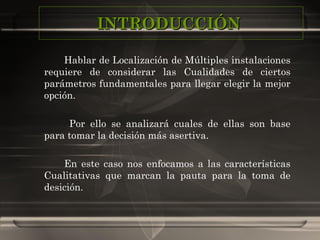 INTRODUCCIÓN  Hablar de Localización de Múltiples instalaciones requiere de considerar las Cualidades de ciertos parámetros fundamentales para llegar elegir la mejor opción.   Por ello se analizará cuales de ellas son base para tomar la decisión más asertiva. En este caso nos enfocamos a las características Cualitativas que marcan la pauta para la toma de desición. 
