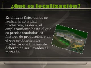 ¿Qué es  localización ? Es el lugar físico donde se realiza la actividad productiva, es decir, el emplazamiento hasta el que es preciso trasladar los factores de producción, y en el que se obtienen los productos que finalmente deberán de ser llevados al mercado.  
