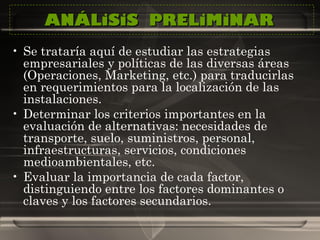 ANÁLiSiS  PRELiMiNAR  Se trataría aquí de estudiar las estrategias empresariales y políticas de las diversas áreas (Operaciones, Marketing, etc.) para traducirlas en requerimientos para la localización de las instalaciones. Determinar los criterios importantes en la evaluación de alternativas: necesidades de transporte, suelo, suministros, personal, infraestructuras, servicios, condiciones medioambientales, etc. Evaluar la importancia de cada factor, distinguiendo entre los factores dominantes o claves y los factores secundarios.  