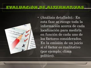 EVALUACiÓN DE ALTERNATiVAS  (Análisis detallado).- En esta fase se recoge toda la información acerca de cada localización para medirla en función de cada uno de los factores considerados. En la emisión de un juicio si el factor es cualitativo (por ejemplo; clima político).  
